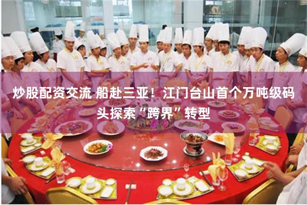 炒股配资交流 船赴三亚！江门台山首个万吨级码头探索“跨界”转型