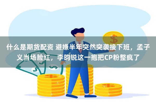 什么是期货配资 避嫌半年突然突袭接下班，孟子义当场脸红，李昀锐这一抱把CP粉整疯了