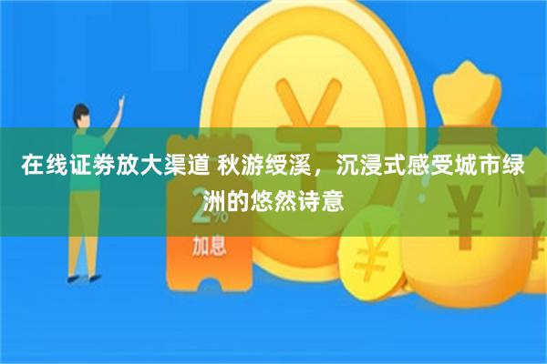 在线证劵放大渠道 秋游绶溪，沉浸式感受城市绿洲的悠然诗意